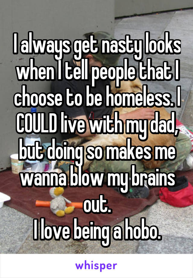 I always get nasty looks when I tell people that I choose to be homeless. I COULD live with my dad, but doing so makes me wanna blow my brains out.
I love being a hobo.