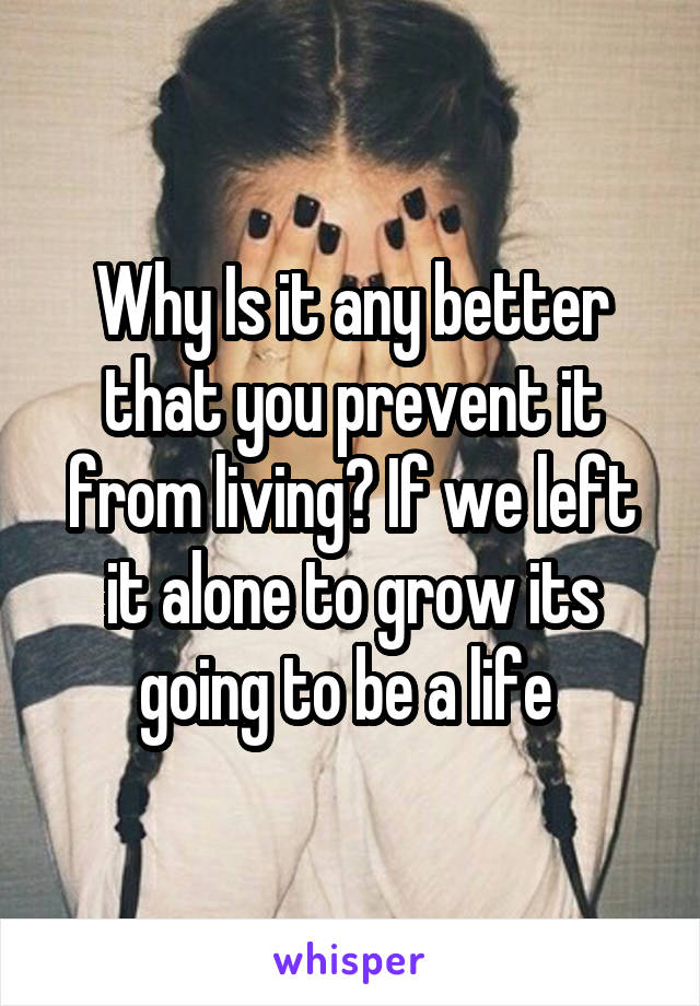 Why Is it any better that you prevent it from living? If we left it alone to grow its going to be a life 