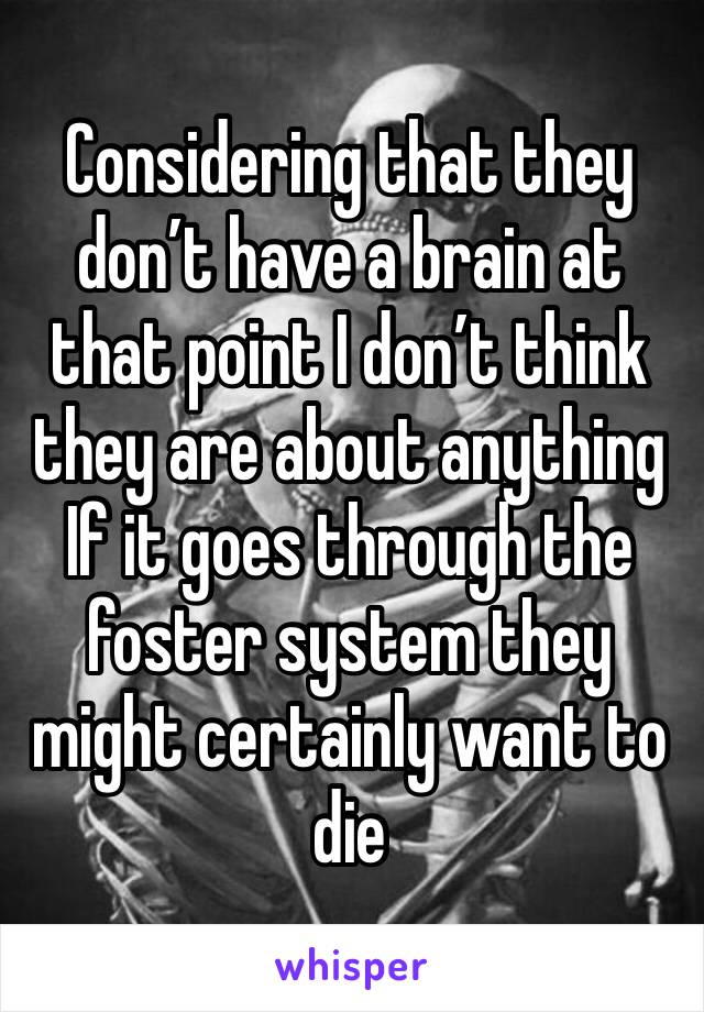 Considering that they don’t have a brain at that point I don’t think they are about anything 
If it goes through the foster system they might certainly want to die 