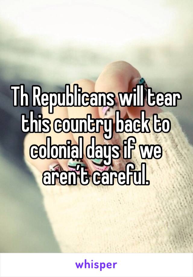 Th Republicans will tear this country back to colonial days if we aren’t careful. 