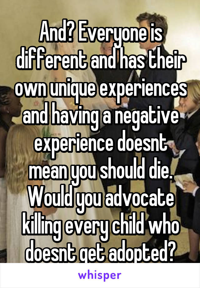 And? Everyone is different and has their own unique experiences and having a negative experience doesnt mean you should die. Would you advocate killing every child who doesnt get adopted?