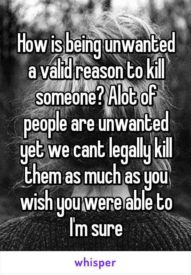 How is being unwanted a valid reason to kill someone? Alot of people are unwanted yet we cant legally kill them as much as you wish you were able to I'm sure