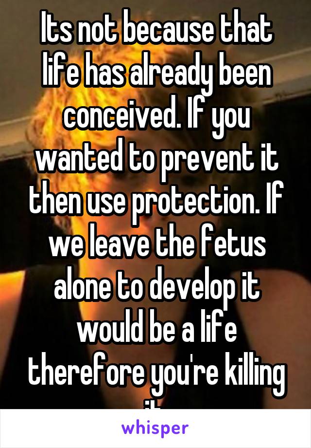 Its not because that life has already been conceived. If you wanted to prevent it then use protection. If we leave the fetus alone to develop it would be a life therefore you're killing it 