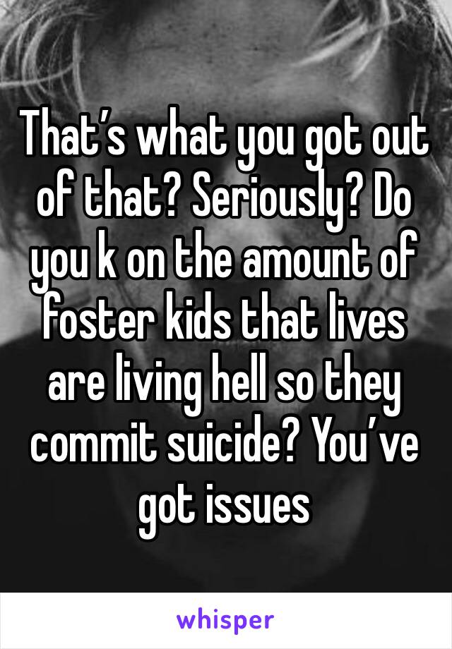 That’s what you got out of that? Seriously? Do you k on the amount of foster kids that lives are living hell so they commit suicide? You’ve got issues 