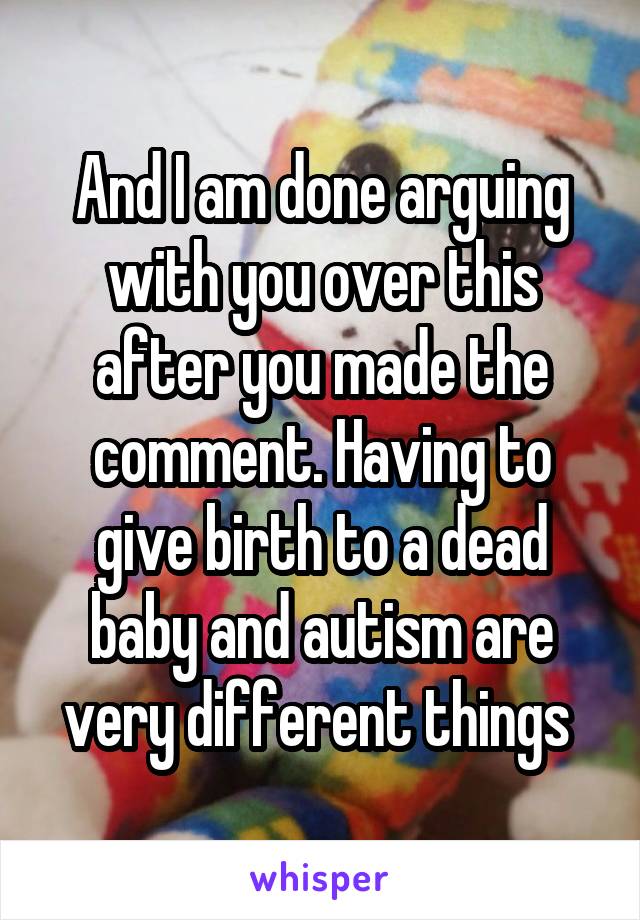 And I am done arguing with you over this after you made the comment. Having to give birth to a dead baby and autism are very different things 