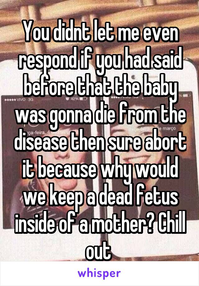 You didnt let me even respond if you had said before that the baby was gonna die from the disease then sure abort it because why would we keep a dead fetus inside of a mother? Chill out 