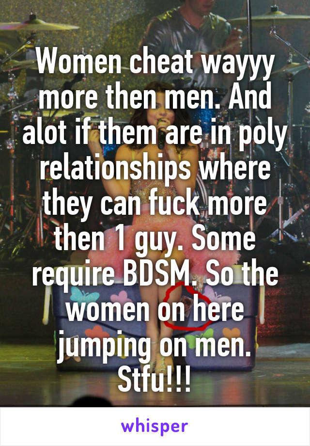 Women cheat wayyy more then men. And alot if them are in poly relationships where they can fuck more then 1 guy. Some require BDSM. So the women on here jumping on men. Stfu!!!