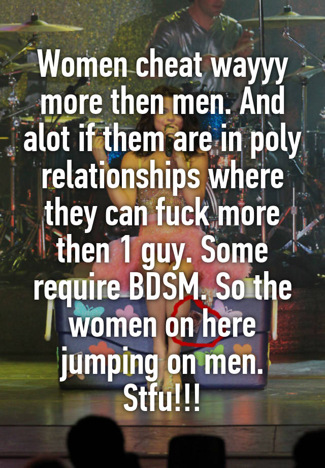 Women cheat wayyy more then men. And alot if them are in poly relationships where they can fuck more then 1 guy. Some require BDSM. So the women on here jumping on men. Stfu!!!