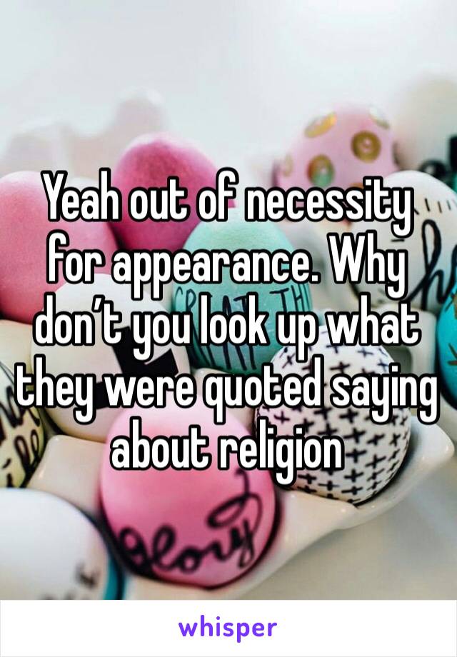 Yeah out of necessity for appearance. Why don’t you look up what they were quoted saying about religion