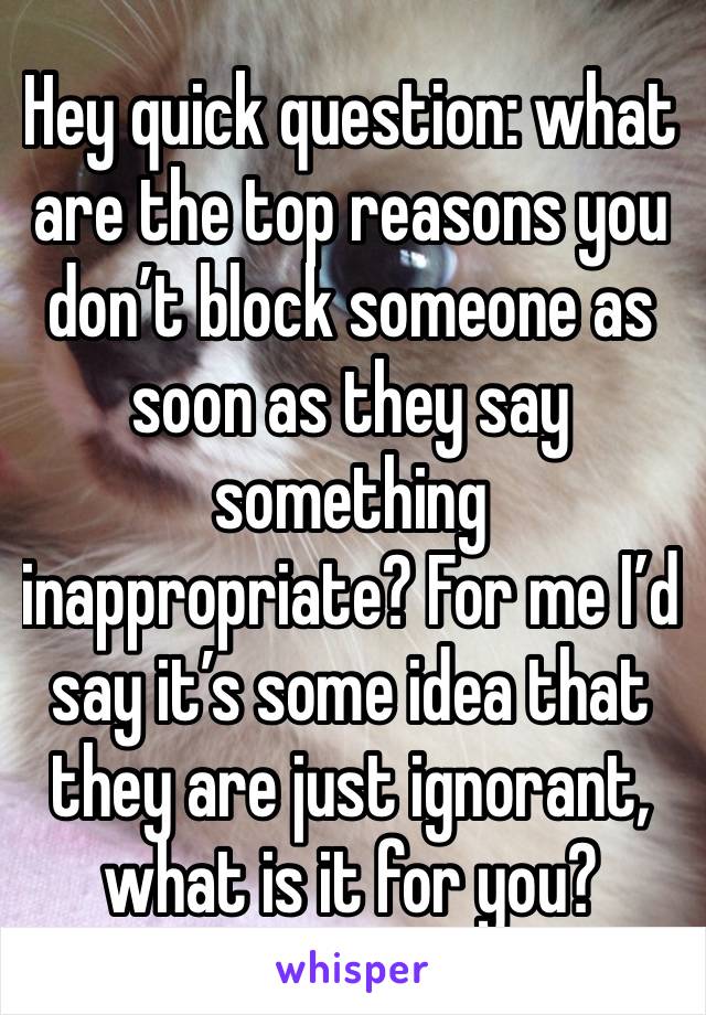 Hey quick question: what are the top reasons you don’t block someone as soon as they say something inappropriate? For me I’d say it’s some idea that they are just ignorant, what is it for you?