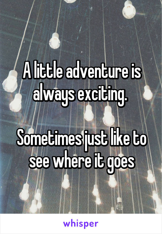 A little adventure is always exciting. 

Sometimes just like to see where it goes