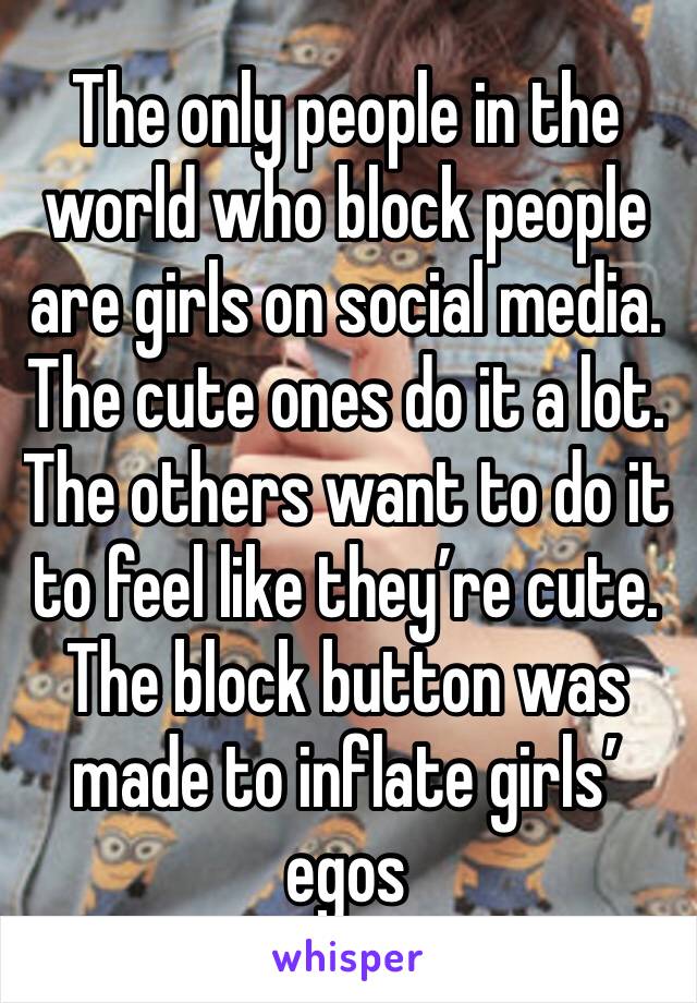 The only people in the world who block people are girls on social media. The cute ones do it a lot. The others want to do it to feel like they’re cute. The block button was made to inflate girls’ egos