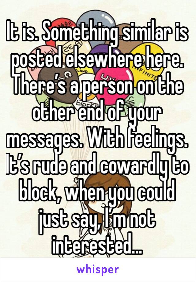 It is. Something similar is posted elsewhere here. There’s a person on the other end of your messages. With feelings. It’s rude and cowardly to block, when you could just say, I’m not interested... 