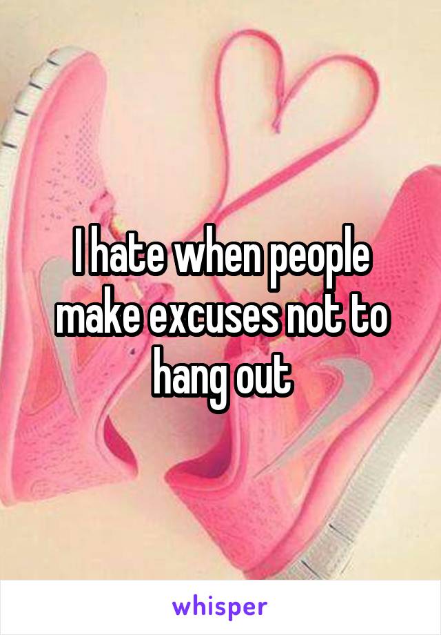 I hate when people make excuses not to hang out