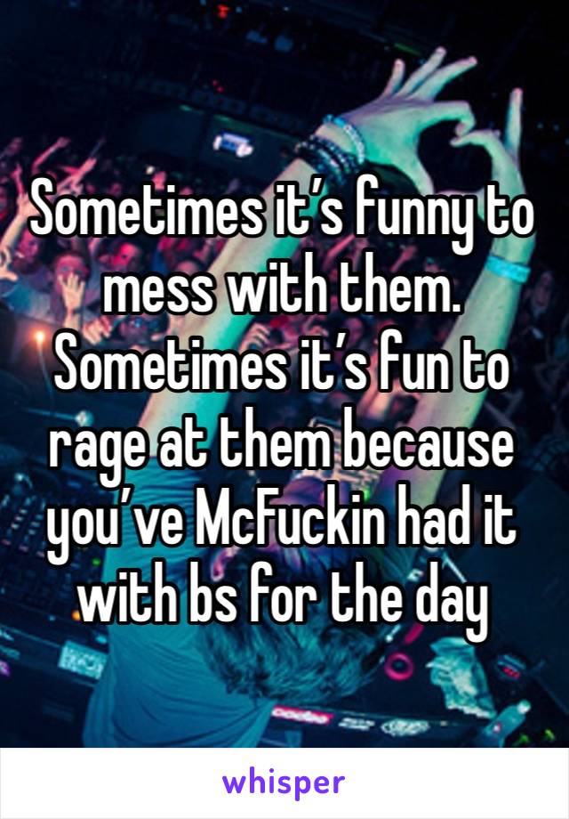 Sometimes it’s funny to mess with them. Sometimes it’s fun to rage at them because you’ve McFuckin had it with bs for the day 