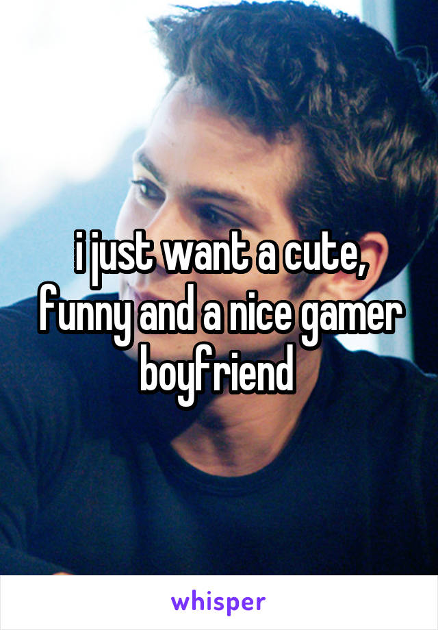 i just want a cute, funny and a nice gamer boyfriend 