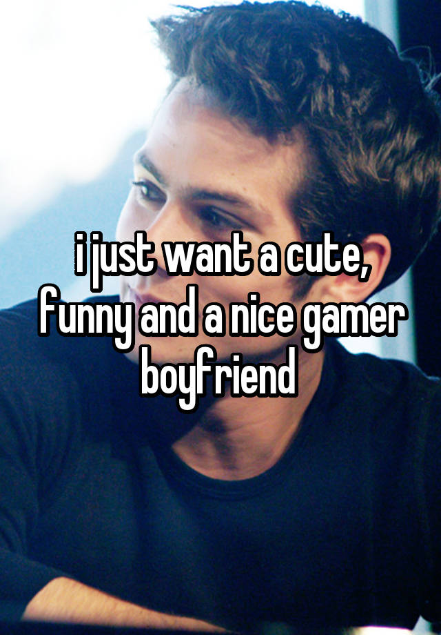 i just want a cute, funny and a nice gamer boyfriend 