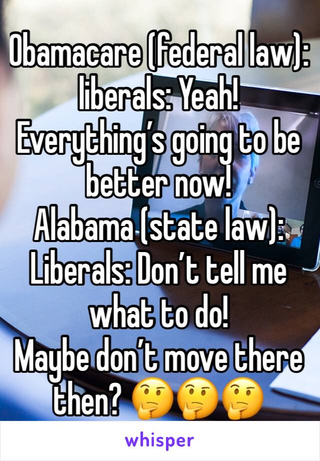 Obamacare (federal law): liberals: Yeah! Everything’s going to be better now!
Alabama (state law): Liberals: Don’t tell me what to do!
Maybe don’t move there then? 🤔🤔🤔