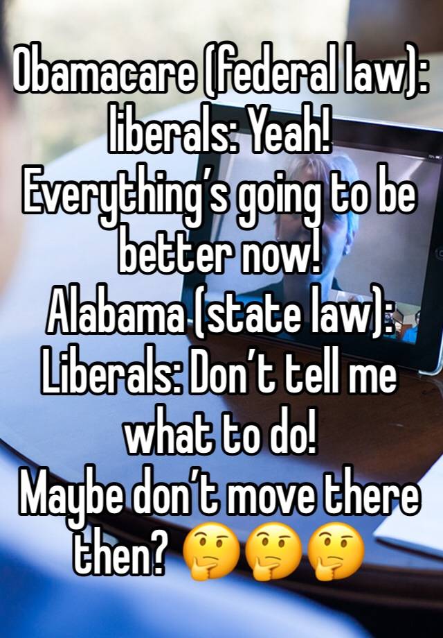 Obamacare (federal law): liberals: Yeah! Everything’s going to be better now!
Alabama (state law): Liberals: Don’t tell me what to do!
Maybe don’t move there then? 🤔🤔🤔