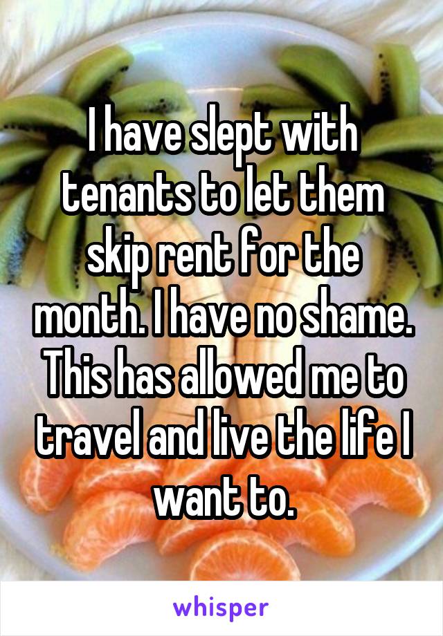I have slept with tenants to let them skip rent for the month. I have no shame. This has allowed me to travel and live the life I want to.