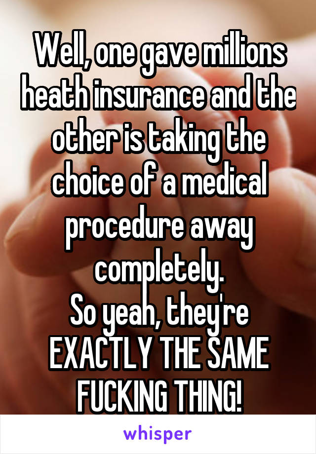 Well, one gave millions heath insurance and the other is taking the choice of a medical procedure away completely.
So yeah, they're EXACTLY THE SAME FUCKING THING!