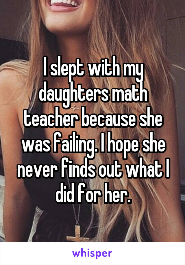 I slept with my daughters math teacher because she was failing. I hope she never finds out what I did for her.