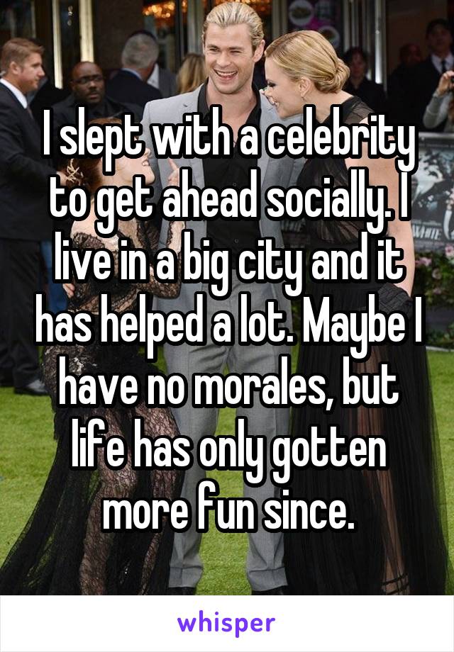 I slept with a celebrity to get ahead socially. I live in a big city and it has helped a lot. Maybe I have no morales, but life has only gotten more fun since.