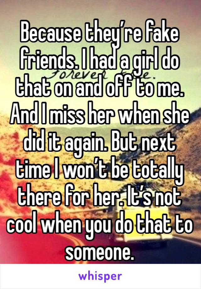 Because they’re fake friends. I had a girl do that on and off to me. And I miss her when she did it again. But next time I won’t be totally there for her. It’s not cool when you do that to someone. 