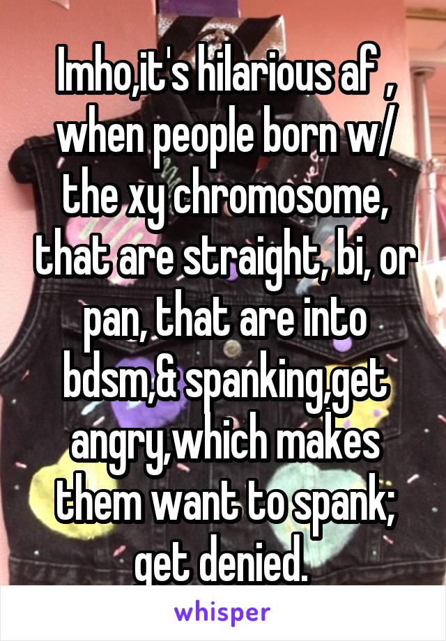 Imho,it's hilarious af , when people born w/ the xy chromosome, that are straight, bi, or pan, that are into bdsm,& spanking,get angry,which makes them want to spank; get denied. 