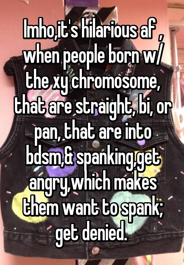 Imho,it's hilarious af , when people born w/ the xy chromosome, that are straight, bi, or pan, that are into bdsm,& spanking,get angry,which makes them want to spank; get denied. 