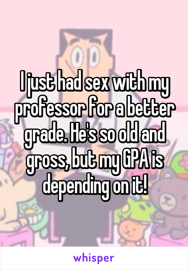 I just had sex with my professor for a better grade. He's so old and gross, but my GPA is depending on it!