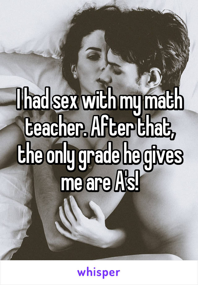 I had sex with my math teacher. After that, the only grade he gives me are A's!