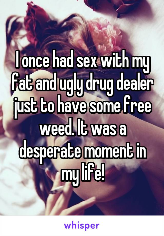I once had sex with my fat and ugly drug dealer just to have some free weed. It was a desperate moment in my life!