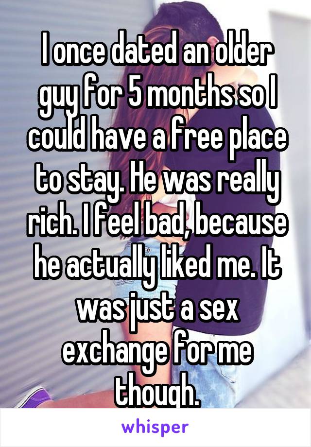 I once dated an older guy for 5 months so I could have a free place to stay. He was really rich. I feel bad, because he actually liked me. It was just a sex exchange for me though.