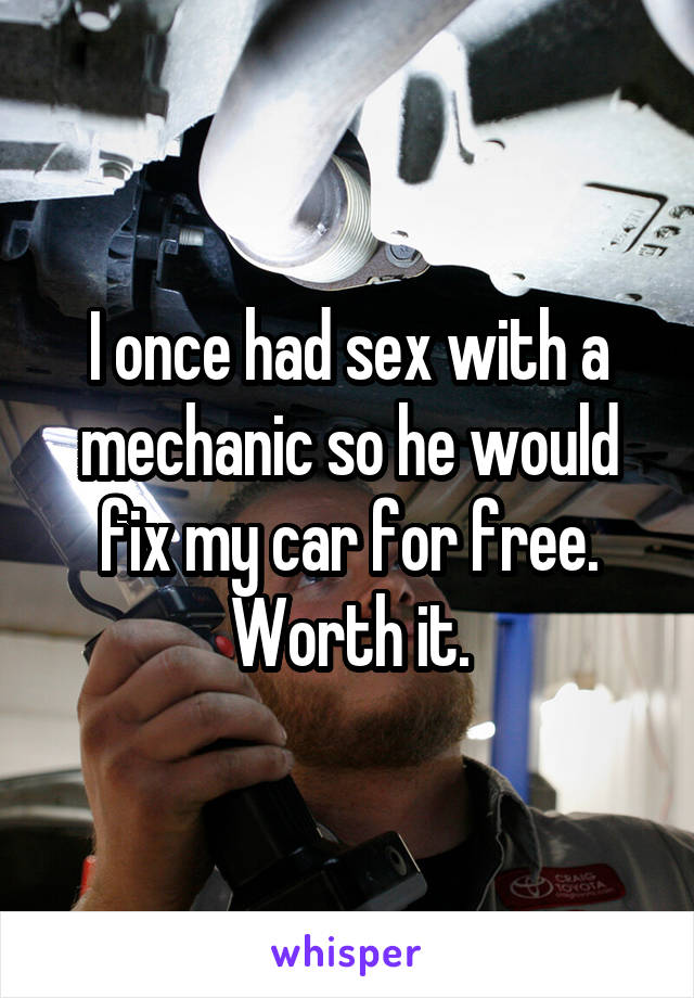 I once had sex with a mechanic so he would fix my car for free. Worth it.