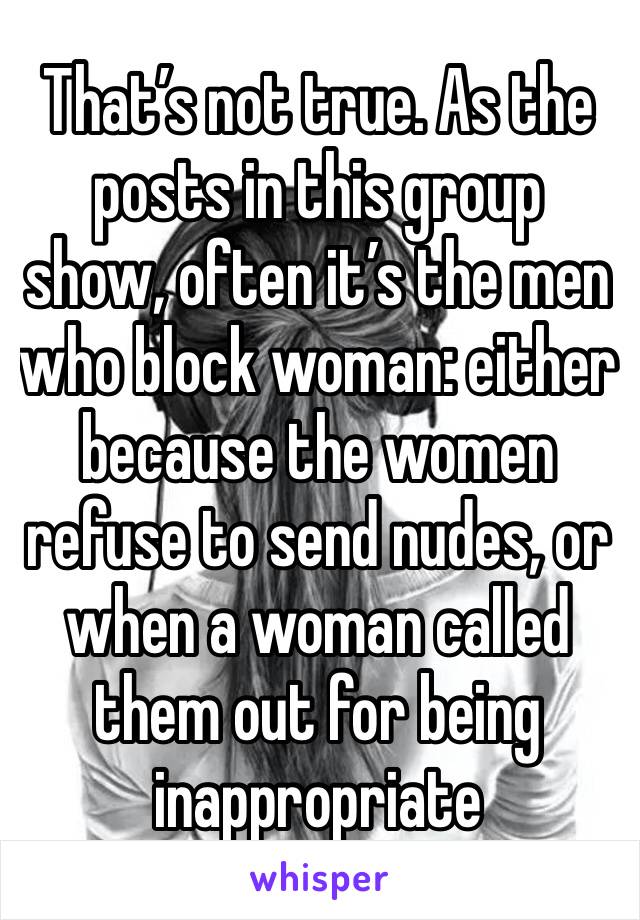 That’s not true. As the posts in this group show, often it’s the men who block woman: either because the women refuse to send nudes, or when a woman called them out for being inappropriate 