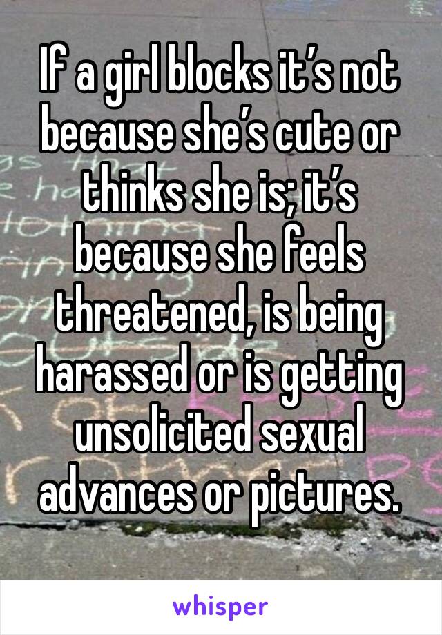 If a girl blocks it’s not because she’s cute or thinks she is; it’s because she feels threatened, is being harassed or is getting unsolicited sexual advances or pictures. 