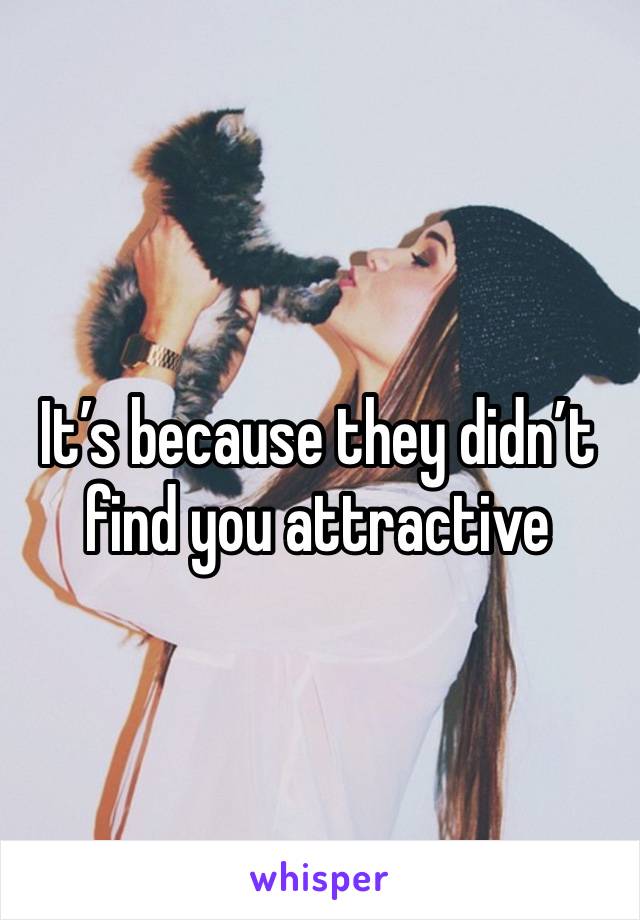 It’s because they didn’t find you attractive