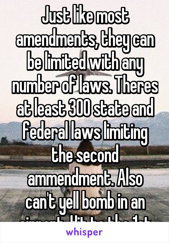 Just like most amendments, they can be limited with any number of laws. Theres at least 300 state and federal laws limiting the second ammendment. Also can't yell bomb in an airport. Hit to the 1st