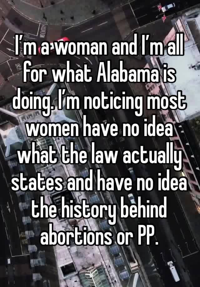 I’m a woman and I’m all for what Alabama is doing. I’m noticing most women have no idea what the law actually states and have no idea the history behind abortions or PP.