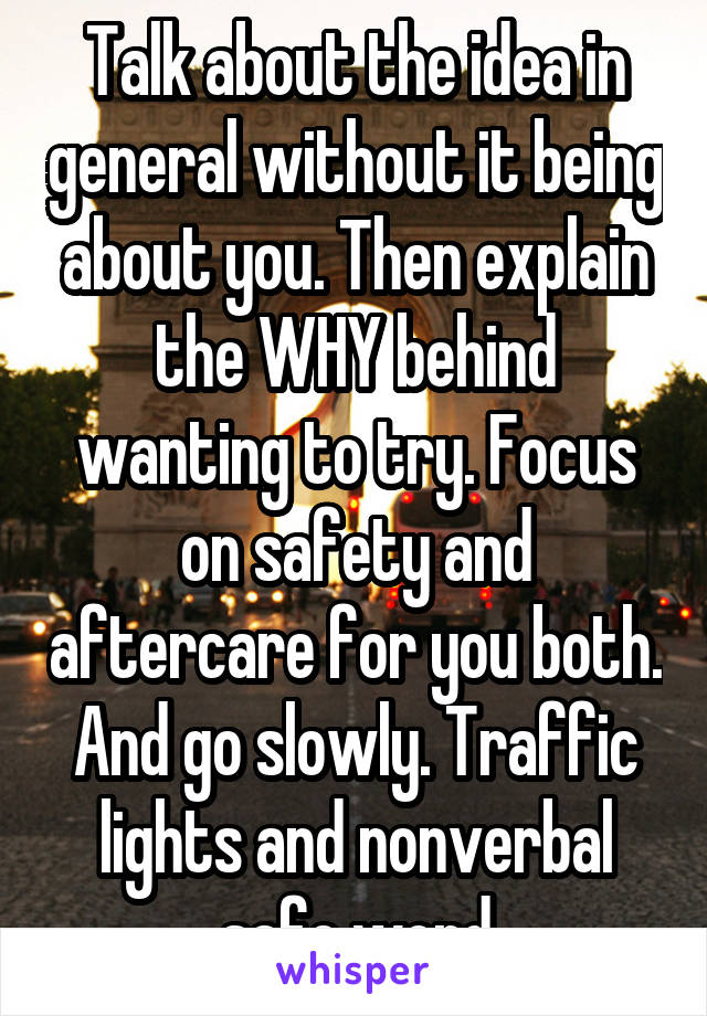 Talk about the idea in general without it being about you. Then explain the WHY behind wanting to try. Focus on safety and aftercare for you both. And go slowly. Traffic lights and nonverbal safe word