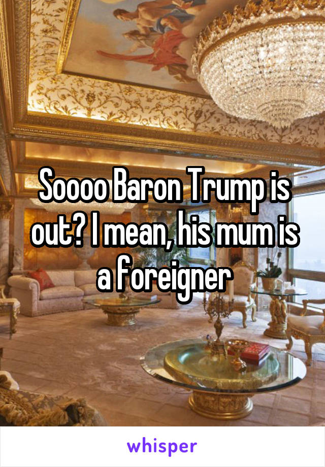 Soooo Baron Trump is out? I mean, his mum is a foreigner