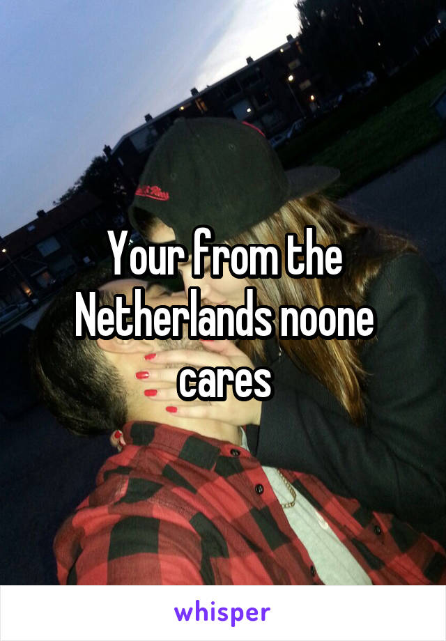 Your from the Netherlands noone cares