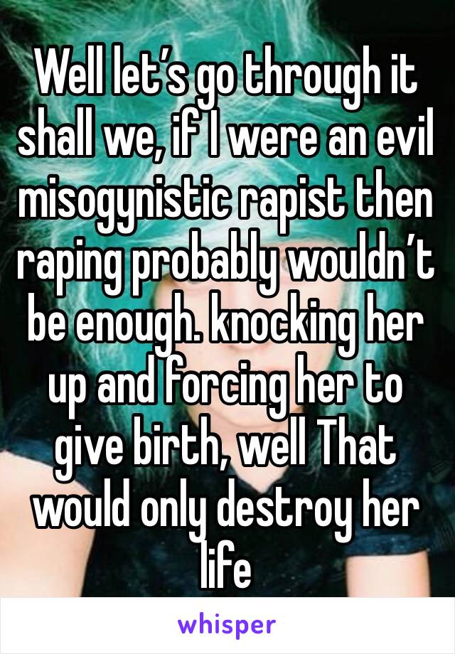 Well let’s go through it shall we, if I were an evil misogynistic rapist then raping probably wouldn’t be enough. knocking her up and forcing her to give birth, well That would only destroy her life