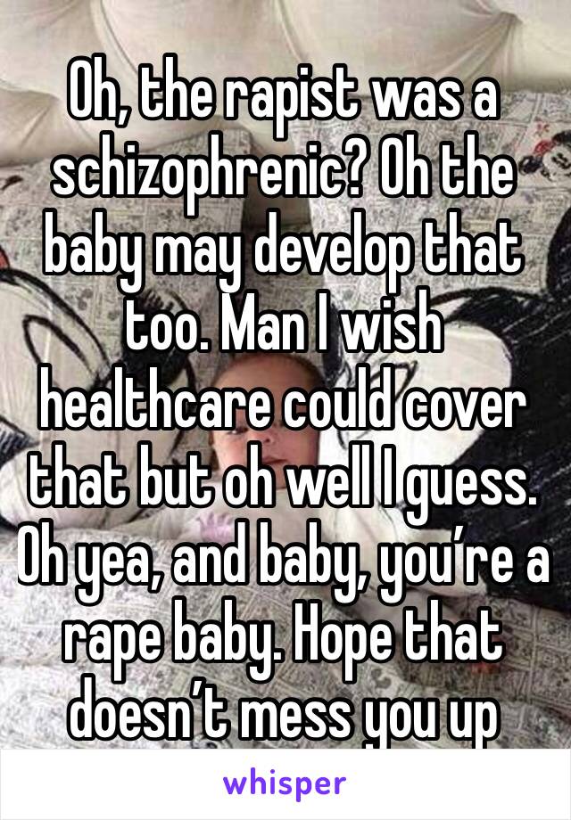 Oh, the rapist was a schizophrenic? Oh the baby may develop that too. Man I wish healthcare could cover that but oh well I guess. Oh yea, and baby, you’re a rape baby. Hope that doesn’t mess you up