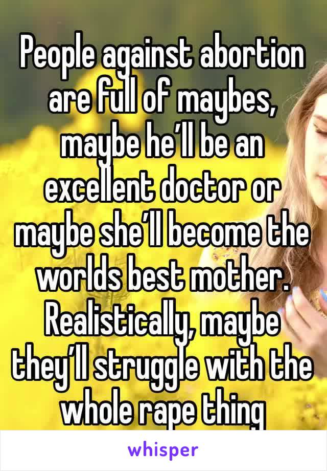 People against abortion are full of maybes, maybe he’ll be an excellent doctor or maybe she’ll become the worlds best mother. Realistically, maybe they’ll struggle with the whole rape thing