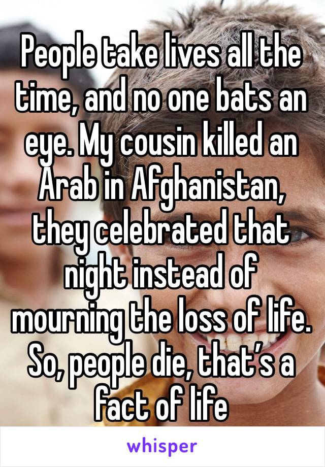 People take lives all the time, and no one bats an eye. My cousin killed an Arab in Afghanistan, they celebrated that night instead of mourning the loss of life.  So, people die, that’s a fact of life