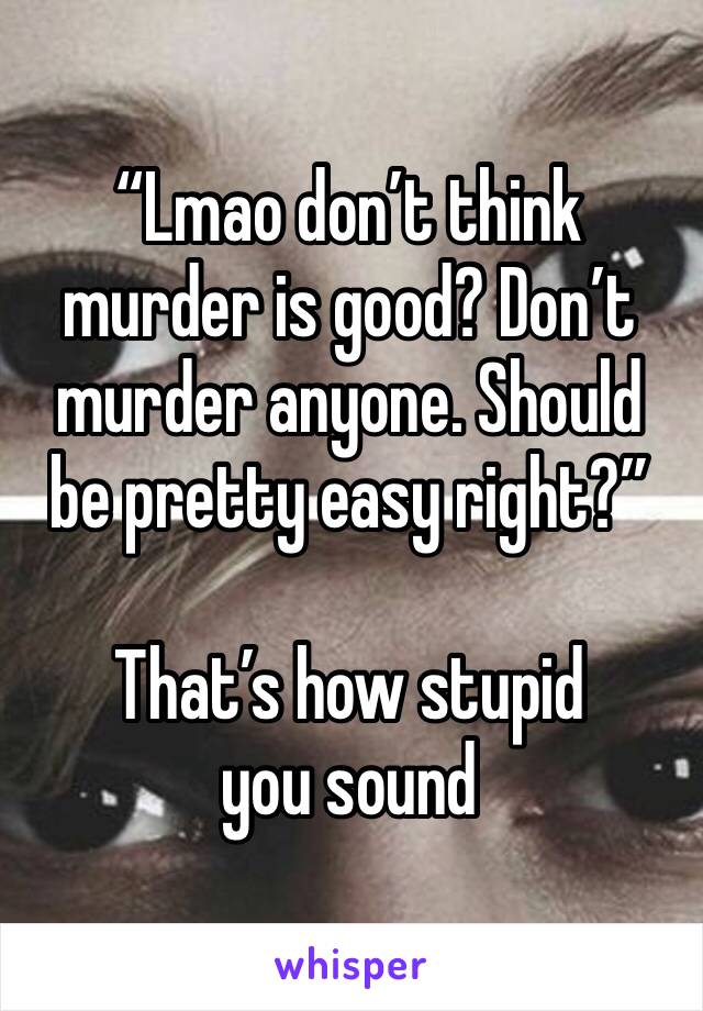 “Lmao don’t think murder is good? Don’t murder anyone. Should be pretty easy right?”

That’s how stupid you sound 