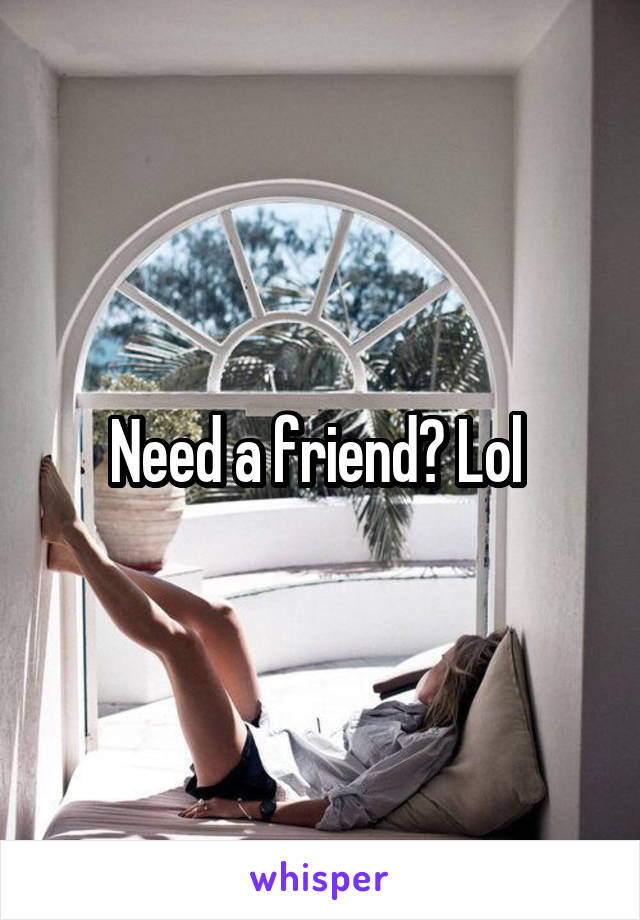 Need a friend? Lol 