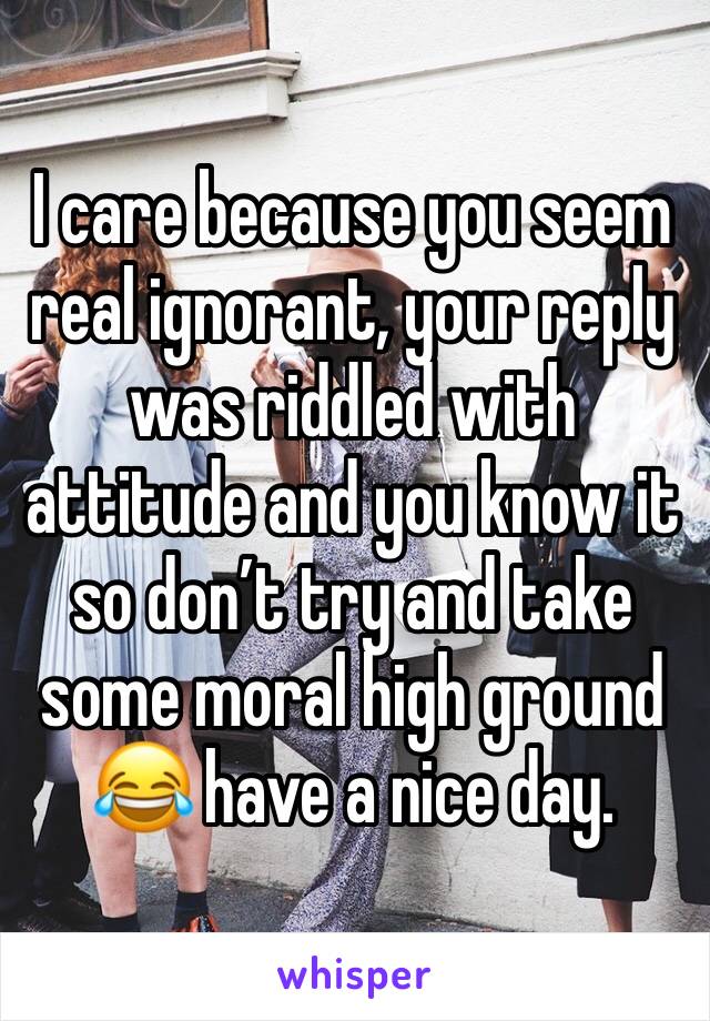 I care because you seem real ignorant, your reply was riddled with attitude and you know it so don’t try and take some moral high ground 😂 have a nice day.